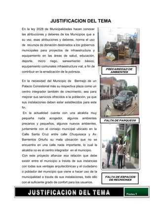 Página 5
JUSTIFICACION DEL TEMA
En la ley 2028 de Municipalidades hacen conocer
las atribuciones y deberes de los Municipios que a
su vez, esas atribuciones y deberes, norma el uso
de recursos de donación destinados a los gobiernos
municipales para proyectos de infraestructura y
equipamiento en las áreas de salud, educación,
deporte, micro riego, saneamiento básico,
equipamiento comunales infraestructura vial, a fin de
contribuir en la erradicación de la pobreza.
En la necesidad del Municipio de Bermejo de un
Palacio Consistorial más su respectiva plaza como un
centro integrador también de crecimiento, sea para
mejorar sus servicios ofrecidos a la población, ya que
sus instalaciones deben estar establecidos para este
fin.
En la actualidad cuenta con una alcaldía muy
pequeña nada acogedor, algunos ambientes
precarios y pequeños, algunos nuevos ambientes,
juntamente con el consejo municipal ubicado en la
Calle Santa Cruz entre calle Chuquisaca y Av.
Barrientos Ortuño su mala ubicación que no se
encuentra en una calle nada importante, lo cual la
alcaldía no es el centro integrador en el municipio.
Con este proyecto afianzar esa relación que debe
existir entre el municipio a través de sus instancias
con todas sus ventajas arquitectónicas y el ciudadano
o poblador del municipio que viene a hacer uso de la
municipalidad a través de sus instalaciones, todo ello
con el suficiente grado de confort para los usuarios.
PRECARIEDAD DE
AMBIENTES
FALTA DE PARQUEOS
FALTA DE ESPACIOS
DE REUNIONES
 