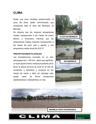 Página 13
CLIMA
Existe una zona climática predominante: la
zona de clima cálido semi-húmedo que
comprende todo el área del Municipio de
Bermejo.
Se observa que las mayores temperaturas
medias corresponden a los meses de enero,
febrero y noviembre, mientras que las
temperaturas medias menores corresponden a
los meses de junio, julio y agosto; y una
temperatura media anual de 22,5 ºC.
PRECIPITACIONES PLUVIALES
Las precipitaciones ocurridas en un año,
sobrepasan los 1.100 mm., datos que significan
un buen aporte hídrico vertical procedente de la
lluvia, la época de lluvia se inicia en el mes de
noviembre y diciembre y concluye en los
meses de marzo y abril, sin embargo esto
puede variar de forma excepcional
adelantándose o retrasándose un mes.
PLAZA DE BERMEJO
RIO BERMEJO
BERMEJO VISTA PANORAMICA
 
