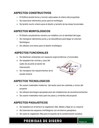 Página 24
ASPECTOS CONSTRUCTIVOS
• El Edificio tendrá forma y función adecuadas al criterio del proyectista
• Se fusionaran elementos puros para la morfología
• Se tendrá mucho criterio para el diseño y tamaño de las áreas funcionales
ASPECTOS MORFOLOGICOS
• El Diseño arquitectónico tendrá una metáfora con la identidad del lugar.
• Se manejaran elementos puros y se decodificara para llegar al volumen
Morfológico
• Se utilizara una trama para el diseño morfológico
ASPECTOS FUNCIONALES
• Se diseñaran ambientes con espacios ergonométricos y funcionales
• Se respetara las normas y usos del
suelo de acuerdo al sector de
intervención
• Se manejaran los requerimientos de la
escala Urbana
ASPECTOS TECNOLOGICOS
• Se usaran materiales modernos del sector para las cubiertas y muros del
proyecto
• Se utilizara tecnología apropiada para las instalaciones de acondicionamientos
• Se usaran materiales insitu para los pisos y cimientos del proyecto
ASPECTOS PASAJISTICOS
• Se respetara en el terreno la vegetación Alta, Media y Baja en su mayoría
• Se fusionara los espacios morfológicos con el entorno paisajístico
• Se usara la vegetación Alta para el soporte de la contaminación acústica
 