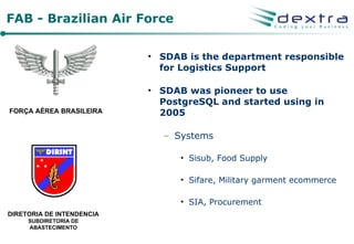 FAB - Brazilian Air Force

                           • SDAB is the department responsible
                             for Logistics Support

                           • SDAB was pioneer to use
                             PostgreSQL and started using in
FORÇA AÉREA BRASILEIRA       2005

                              – Systems

                                 • Sisub, Food Supply

                                 • Sifare, Military garment ecommerce

                                 • SIA, Procurement
DIRETORIA DE INTENDENCIA
     SUBDIRETORIA DE
     ABASTECIMENTO
 