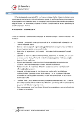 IES GASPAR SANZ Programación General Anual
39
7.- PLAN T.I.C
El Plan de trabajo (programación) TIC es el instrumento que facilita el tratamiento transversal
e integrador de la enseñanza y utilización de las tecnologías de la información y la comunicación en
el centro. Debe facilitar y ayudar a que los equipos docentes introduzcan e integren las TICs en sus
programaciones y el profesorado utilice en su materia las TICs como un recurso didáctico y de
enseñanza para sus alumnos.
FUNCIONES DEL COORDINADOR TIC
El Plan de trabajo del Coordinador de Tecnologías de la Información y la Comunicación tendrá por
finalidad:
 Coordinar y dinamizar la integración curricular de las Tecnologías de la Información y la
Comunicación en el centro.
 Elaborar propuestas para la organización y gestión de los medios y recursos tecnológicos
del centro, así como velar por su cumplimiento.
 Supervisión de la instalación, configuración y desinstalación del software de finalidad
curricular.
 Gestionar los recursos audiovisuales/informáticos, disponibles en el centro, con ICM para
su puesta a punto diaria, informando puntualmente de las posibles incidencias surgidas
durante el curso académico.
 Asesorar al profesorado sobre materiales curriculares en soporte multimedia, su
utilización y estrategias de incorporación a la planificación didáctica.
 Realizar el análisis de necesidades del centro relacionadas con las Tecnologías de la
Información y Comunicación.
 Colaborar con las estructuras de coordinación del ámbito de las Tecnologías de
laInformación y la Comunicación que se establezcan, a fin de garantizar actuaciones
coherentes del centro y poder incorporar y difundir iniciativas valiosas en la utilización
didáctica de las TIC.
 Colaborar con el Centro Territorial de Innovación y Formación de nuestra área (CTIF Este)
en la elaboración de un itinerario formativo del centro que dé respuesta a las necesidades
que, en este ámbito, tiene el profesorado.
 En su caso, colaborar con el coordinador del ciclo formativo a distancia en la utilización de
la plataforma tecnológica.
OBJETIVOS
 