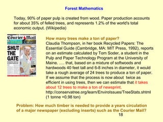18
Forest Mathematics
Today, 90% of paper pulp is created from wood. Paper production accounts
for about 35% of felled trees, and represents 1.2% of the world's total
economic output. (Wikipedia)
How many trees make a ton of paper?
Claudia Thompson, in her book Recycled Papers: The
Essential Guide (Cambridge, MA: MIT Press, 1992), reports
on an estimate calculated by Tom Soder, a student in the
Pulp and Paper Technology Program at the University of
Maine. …. that, based on a mixture of softwoods and
hardwoods 40 feet tall and 6-8 inches in diameter, it would
take a rough average of 24 trees to produce a ton of paper.
If we assume that the process is now about twice as
efficient in using trees, then we can estimate that it takes
about 12 trees to make a ton of newsprint.
http://conservatree.org/learn/EnviroIssues/TreeStats.shtml
(1 tonne =0.98 ton)
Problem: How much timber is needed to provide a years circulation
of a major newspaper (excluding inserts) such as the Courier Mail?
 