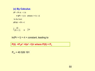 50
∫ + )(Pr I
dp
∫dt
(c) By Calculus
δP ≈ Pr δt + I δt
= (Pr + I) δt where r = b – d.
In the limit
dP/dt = Pr + I
=
ln(Pr + I) = rt + constant, leading to
P(t) =P0ert
+I(ert
-1)/r where P(0) = P0
P40 = 40 526 191
 