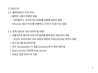 6
2. 프로시져
2.3. 출력(INOUT 인자 모드)
●
출력은 스칼라 반환만 허용
– 테이블이나, SETOF RECORD를 반환할 방법이 없음
refcursor (참조 커서)를 반환하고, FETCH 로 풀 수는 있음
2.4. 한계 (앞으로 개선 되어야 할 부분)
●
전통적으로 함수와 프로시져 용어를 함께 썼던 개념 분리 작업
- 연산자, 트리거에서 하위 호환성 때문에, PROCEDURE 여전히 허용
●
공식 문서를 잘 읽어야 함
●
코드 내 procedure 가 정말 procedure인지 확인 해야 함
●
drop function 대신에 drop routine
●
TABLE 반환 프로시져 지원
 