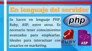 En lenguaje del servidor
Se hacen en lenguaje PHP,
Ruby, ASP, entre otros. Es
necesario tener conocimientos
avanzados para emplearlas.
Ideales para interactuar con
usuarios en marketing.
 