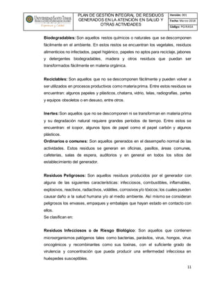 PLAN DE GESTIÓN INTEGRAL DE RESIDUOS
GENERADOS EN LA ATENCIÓN EN SALUD Y
OTRAS ACTIVIDADES
Versión: 001
Fecha: Marzo 2018
Código: PGIRASA
11
Biodegradables: Son aquellos restos químicos o naturales que se descomponen
fácilmente en el ambiente. En estos restos se encuentran los vegetales, residuos
alimenticios no infectados, papel higiénico, papeles no aptos para reciclaje, jabones
y detergentes biodegradables, madera y otros residuos que puedan ser
transformados fácilmente en materia orgánica.
Reciclables: Son aquellos que no se descomponen fácilmente y pueden volver a
ser utilizados en procesos productivos como materia prima. Entre estos residuos se
encuentran: algunos papeles y plásticos, chatarra, vidrio, telas, radiografías, partes
y equipos obsoletos o en desuso, entre otros.
Inertes:Son aquellos que no se descomponen ni se transforman en materia prima
y su degradación natural requiere grandes períodos de tiempo. Entre estos se
encuentran: el icopor, algunos tipos de papel como el papel carbón y algunos
plásticos.
Ordinarios o comunes: Son aquellos generados en el desempeño normal de las
actividades. Estos residuos se generan en oficinas, pasillos, áreas comunes,
cafeterías, salas de espera, auditorios y en general en todos los sitios del
establecimiento del generador.
Residuos Peligrosos: Son aquellos residuos producidos por el generador con
alguna de las siguientes características: infecciosos, combustibles, inflamables,
explosivos, reactivos, radiactivos, volátiles, corrosivos y/o tóxicos; los cuales pueden
causar daño a la salud humana y/o al medio ambiente. Así mismo se consideran
peligrosos los envases, empaques y embalajes que hayan estado en contacto con
ellos.
Se clasifican en:
Residuos Infecciosos o de Riesgo Biológico: Son aquellos que contienen
microorganismos patógenos tales como bacterias, parásitos, virus, hongos, virus
oncogénicos y recombinantes como sus toxinas, con el suficiente grado de
virulencia y concentración que pueda producir una enfermedad infecciosa en
huéspedes susceptibles.
 