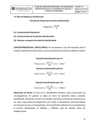 PLAN DE GESTIÓN INTEGRAL DE RESIDUOS
GENERADOS EN LA ATENCIÓN EN SALUD Y
OTRAS ACTIVIDADES
Versión: 001
Fecha: Marzo 2018
Código: PGIRASA
31
13. Plan de limpieza y desinfección
Fórmula de Cálculo de solución desinfectante
Cc: Concentración Hipoclorito
Cd: Concentración de la solución desinfectante
Vd: Volumen a preparar de solución desinfectante
CONCENTRACIÓN DEL HIPOCLORITO: Se recomienda el uso del hipoclorito para la
limpieza y desinfección de las áreas, con una concentración del 5% de la siguiente manera:
Solución desinfectante para 1L
𝑉𝐻𝑖𝑝𝑜𝑐𝑙𝑜𝑟𝑖𝑡𝑜 =
0.5 ∙ 1𝑙
5%
= 0.1𝑙 = 100𝑚𝑙
Solución desinfectante para 5L
𝑉𝐻𝑖𝑝𝑜𝑐𝑙𝑜𝑟𝑖𝑡𝑜 =
0.5 ∙ 5𝑙
5%
= 0.5𝑙 = 500𝑚𝑙
Solución desinfectante para 10L
𝑉𝐻𝑖𝑝𝑜𝑐𝑙𝑜𝑟𝑖𝑡𝑜 =
0.5 ∙ 10𝑙
5%
= 1𝑙 = 1000𝑚𝑙
Hipoclorito de Sodio: El cloro es un desinfectante universal, activo contra todos los
microorganismos. En general se utiliza en forma de hipoclorito sódico, excelente
desinfectante, bactericida, virucida. Es inestable y disminuye su eficiencia en presencia de
luz, calor y largo tiempo de preparación, por lo tanto, la presentación comercial indicada
son Envases oscuros y no transparentes. Se recomienda la utilización de concentración de
la solución desinfectante de 2000ppm y 5000ppm para las distintas áreas del
establecimiento.
 