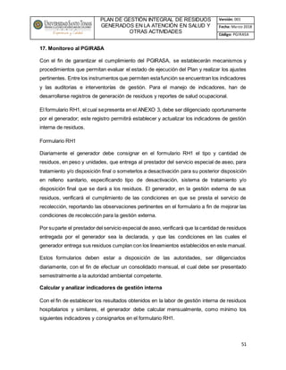 PLAN DE GESTIÓN INTEGRAL DE RESIDUOS
GENERADOS EN LA ATENCIÓN EN SALUD Y
OTRAS ACTIVIDADES
Versión: 001
Fecha: Marzo 2018
Código: PGIRASA
51
17. Monitoreo al PGIRASA
Con el fin de garantizar el cumplimiento del PGIRASA, se establecerán mecanismos y
procedimientos que permitan evaluar el estado de ejecución del Plan y realizar los ajustes
pertinentes. Entre los instrumentos que permiten estafunción se encuentran los indicadores
y las auditorias e interventorías de gestión. Para el manejo de indicadores, han de
desarrollarse registros de generación de residuos y reportes de salud ocupacional.
El formulario RH1, el cual sepresenta en el ANEXO 3, debe ser diligenciado oportunamente
por el generador; este registro permitirá establecer y actualizar los indicadores de gestión
interna de residuos.
Formulario RH1
Diariamente el generador debe consignar en el formulario RH1 el tipo y cantidad de
residuos, en peso y unidades, que entrega al prestador del servicio especial de aseo, para
tratamiento y/o disposición final o someterlos a desactivación para su posterior disposición
en relleno sanitario, especificando tipo de desactivación, sistema de tratamiento y/o
disposición final que se dará a los residuos. El generador, en la gestión externa de sus
residuos, verificará el cumplimiento de las condiciones en que se presta el servicio de
recolección, reportando las observaciones pertinentes en el formulario a fin de mejorar las
condiciones de recolección para la gestión externa.
Por suparte el prestador del servicio especial de aseo, verificará que la cantidad de residuos
entregada por el generador sea la declarada, y que las condiciones en las cuales el
generador entrega sus residuos cumplan con los lineamientos establecidos en este manual.
Estos formularios deben estar a disposición de las autoridades, ser diligenciados
diariamente, con el fin de efectuar un consolidado mensual, el cual debe ser presentado
semestralmente a la autoridad ambiental competente.
Calcular y analizar indicadores de gestión interna
Con el fin de establecer los resultados obtenidos en la labor de gestión interna de residuos
hospitalarios y similares, el generador debe calcular mensualmente, como mínimo los
siguientes indicadores y consignarlos en el formulario RH1.
 