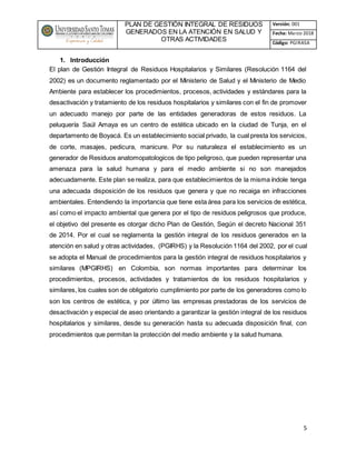 PLAN DE GESTIÓN INTEGRAL DE RESIDUOS
GENERADOS EN LA ATENCIÓN EN SALUD Y
OTRAS ACTIVIDADES
Versión: 001
Fecha: Marzo 2018
Código: PGIRASA
5
1. Introducción
El plan de Gestión Integral de Residuos Hospitalarios y Similares (Resolución 1164 del
2002) es un documento reglamentado por el Ministerio de Salud y el Ministerio de Medio
Ambiente para establecer los procedimientos, procesos, actividades y estándares para la
desactivación y tratamiento de los residuos hospitalarios y similares con el fin de promover
un adecuado manejo por parte de las entidades generadoras de estos residuos. La
peluquería Saúl Amaya es un centro de estética ubicado en la ciudad de Tunja, en el
departamento de Boyacá. Es un establecimiento social privado, la cual presta los servicios,
de corte, masajes, pedicura, manicure. Por su naturaleza el establecimiento es un
generador de Residuos anatomopatologicos de tipo peligroso, que pueden representar una
amenaza para la salud humana y para el medio ambiente si no son manejados
adecuadamente. Este plan se realiza, para que establecimientos de la misma índole tenga
una adecuada disposición de los residuos que genera y que no recaiga en infracciones
ambientales. Entendiendo la importancia que tiene esta área para los servicios de estética,
así como el impacto ambiental que genera por el tipo de residuos peligrosos que produce,
el objetivo del presente es otorgar dicho Plan de Gestión, Según el decreto Nacional 351
de 2014. Por el cual se reglamenta la gestión integral de los residuos generados en la
atención en salud y otras actividades, (PGIRHS) y la Resolución 1164 del 2002, por el cual
se adopta el Manual de procedimientos para la gestión integral de residuos hospitalarios y
similares (MPGIRHS) en Colombia, son normas importantes para determinar los
procedimientos, procesos, actividades y tratamientos de los residuos hospitalarios y
similares, los cuales son de obligatorio cumplimiento por parte de los generadores como lo
son los centros de estética, y por último las empresas prestadoras de los servicios de
desactivación y especial de aseo orientando a garantizar la gestión integral de los residuos
hospitalarios y similares, desde su generación hasta su adecuada disposición final, con
procedimientos que permitan la protección del medio ambiente y la salud humana.
 