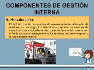 COMPONENTES DE GESTIÓN
INTERNA
5. Recolección:
• El INS no cuenta con cuartos de almacenamiento intermedio de
residuos; sin embargo, los laboratorios disponen de canecas de
capacidad mayor ubicadas en las zonas de lavado del material con
el fin de almacenar temporalmente los residuos que se entregarán a
la ruta sanitaria interna.
 