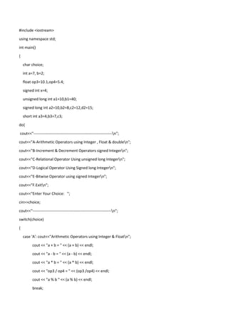#include <iostream>
using namespace std;
int main()
{
char choice;
int a=7, b=2;
float op3=10.1,op4=5.4;
signed int x=4;
unsigned long int a1=10,b1=40;
signed long int a2=10,b2=8,c2=12,d2=15;
short int a3=4,b3=7,c3;
do{
cout<<"-------------------------------------------------------------n";
cout<<"A-Arithmetic Operators using Integer , Float & doublen";
cout<<"B-Increment & Decrement Operators signed Integern";
cout<<"C-Relational Operator Using unsigned long Integern";
cout<<"D-Logical Operator Using Signed long Integern";
cout<<"E-Bitwise Operator using signed Integern";
cout<<"F.Exitn";
cout<<"Enter Your Choice: ";
cin>>choice;
cout<<"-------------------------------------------------------------n";
switch(choice)
{
case 'A': cout<<"Arithmetic Operators using Integer & Floatn";
cout << "a + b = " << (a + b) << endl;
cout << "a - b = " << (a - b) << endl;
cout << "a * b = " << (a * b) << endl;
cout << "op3 / op4 = " << (op3 /op4) << endl;
cout << "a % b " << (a % b) << endl;
break;
 