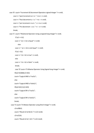 case 'B': cout<<"Increment & Decrement Operators signed Integer "<< endl;
cout << "post Increment a++ is :" <<x++ << endl;
cout << "Post decrement a-- is :" <<x-- << endl;
cout << "pre Increment ++a is :" << ++x << endl;
cout << "Pre decrement --a is :" << --x << endl;
break;
case 'C': cout<<"Relational Operator Using unsigned long Integer"<< endl;
if (a1 == b1)
cout << "a1 == b1 is Equal" << endl;
else
cout << " a1 == b1 is not Equal" << endl;
if (a1 < b1)
cout << "a1 < b1 is true" << endl;
else
cout << "a1 < b1 is false" << endl;
break;
case 'D':cout<<"D-Bitwise Operator Using Signed long Integer"<< endl;
if((a2>b2)&&(c2<d2))
cout<<"Logical AND is Truen";
else
cout<<"Logical AND is Falsen";
if((a2<b2)||(c2<d2))
cout<<"Logical OR is Truen";
else
cout<<"Logical OR is Falsen";
break;
case 'E':cout<<"E-Bitwise Operator using Short Integer"<< endl;
c3=a3&b3;
cout<<"Result of a3 & b3 ="<<c3<<endl;
c3=a3|b3;
cout<<"Result of a3 | b3 ="<<c3<<endl;
 