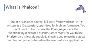 What is Phalcon?
Phalcon is an open source, full stack framework for PHP 5
written as a C-extension, optimized for high performance. You
don’t need to learn or use the C language, since the
functionality is exposed as PHP classes ready for you to use.
Phalcon also is loosely coupled, allowing you to use its objects
as glue components based on the needs of your application.
 