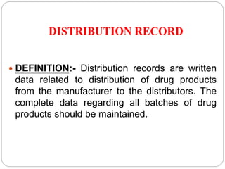 DISTRIBUTION RECORD
 DEFINITION:- Distribution records are written
data related to distribution of drug products
from the manufacturer to the distributors. The
complete data regarding all batches of drug
products should be maintained.
 