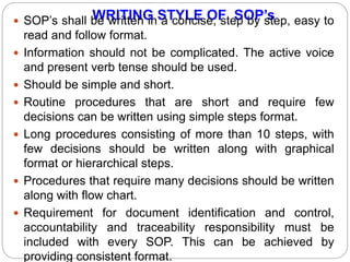 WRITING STYLE OF SOP’s SOP’s shall be written in a concise, step by step, easy to
read and follow format.
 Information should not be complicated. The active voice
and present verb tense should be used.
 Should be simple and short.
 Routine procedures that are short and require few
decisions can be written using simple steps format.
 Long procedures consisting of more than 10 steps, with
few decisions should be written along with graphical
format or hierarchical steps.
 Procedures that require many decisions should be written
along with flow chart.
 Requirement for document identification and control,
accountability and traceability responsibility must be
included with every SOP. This can be achieved by
providing consistent format.
 