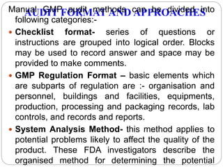 AUDIT FORMAT AND APPROACHESManual GMP audit methods can be divided into
following categories:-
 Checklist format- series of questions or
instructions are grouped into logical order. Blocks
may be used to record answer and space may be
provided to make comments.
 GMP Regulation Format – basic elements which
are subparts of regulation are :- organisation and
personnel, buildings and facilities, equipments,
production, processing and packaging records, lab
controls, and records and reports.
 System Analysis Method- this method applies to
potential problems likely to affect the quality of the
product. These FDA investigators describe the
organised method for determining the potential
 