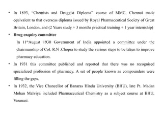 • In 1893, “Chemists and Druggist Diploma” course of MMC, Chennai made
equivalent to that overseas diploma issued by Royal Pharmaceutical Society of Great
Britain, London, and (2 Years study + 3 months practical training + 1 year internship)
• Drug enquiry committee
In 11th
August 1930 Government of India appointed a committee under the
chairmanship of Col. R.N .Chopra to study the various steps to be taken to improve
pharmacy education.
• In 1931 this committee published and reported that there was no recognised
specialized profession of pharmacy. A set of people known as compounders were
filling the gaps.
• In 1932, the Vice Chancellor of Banaras Hindu University (BHU), late Pt. Madan
Mohan Malviya included Pharmaceutical Chemistry as a subject course at BHU,
Varanasi.
 