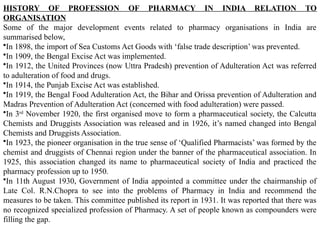 HISTORY OF PROFESSION OF PHARMACY IN INDIA RELATION TO
ORGANISATION
Some of the major development events related to pharmacy organisations in India are
summarised below,
•In 1898, the import of Sea Customs Act Goods with ‘false trade description’ was prevented.
•In 1909, the Bengal Excise Act was implemented.
•In 1912, the United Provinces (now Uttra Pradesh) prevention of Adulteration Act was referred
to adulteration of food and drugs.
•In 1914, the Punjab Excise Act was established.
•In 1919, the Bengal Food Adulteration Act, the Bihar and Orissa prevention of Adulteration and
Madras Prevention of Adulteration Act (concerned with food adulteration) were passed.
•In 3rd
November 1920, the first organised move to form a pharmaceutical society, the Calcutta
Chemists and Druggists Association was released and in 1926, it’s named changed into Bengal
Chemists and Druggists Association.
•In 1923, the pioneer organisation in the true sense of ‘Qualified Pharmacists’ was formed by the
chemist and druggists of Chennai region under the banner of the pharmaceutical association. In
1925, this association changed its name to pharmaceutical society of India and practiced the
pharmacy profession up to 1950.
•In 11th August 1930, Government of India appointed a committee under the chairmanship of
Late Col. R.N.Chopra to see into the problems of Pharmacy in India and recommend the
measures to be taken. This committee published its report in 1931. It was reported that there was
no recognized specialized profession of Pharmacy. A set of people known as compounders were
filling the gap.
 
