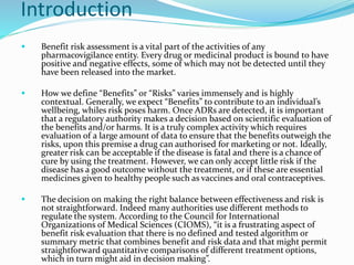 Introduction
 Benefit risk assessment is a vital part of the activities of any
pharmacovigilance entity. Every drug or medicinal product is bound to have
positive and negative effects, some of which may not be detected until they
have been released into the market.
 How we define “Benefits” or “Risks” varies immensely and is highly
contextual. Generally, we expect “Benefits” to contribute to an individual’s
wellbeing, whiles risk poses harm. Once ADRs are detected, it is important
that a regulatory authority makes a decision based on scientific evaluation of
the benefits and/or harms. It is a truly complex activity which requires
evaluation of a large amount of data to ensure that the benefits outweigh the
risks, upon this premise a drug can authorised for marketing or not. Ideally,
greater risk can be acceptable if the disease is fatal and there is a chance of
cure by using the treatment. However, we can only accept little risk if the
disease has a good outcome without the treatment, or if these are essential
medicines given to healthy people such as vaccines and oral contraceptives.
 The decision on making the right balance between effectiveness and risk is
not straightforward. Indeed many authorities use different methods to
regulate the system. According to the Council for International
Organizations of Medical Sciences (CIOMS), “it is a frustrating aspect of
benefit risk evaluation that there is no defined and tested algorithm or
summary metric that combines benefit and risk data and that might permit
straightforward quantitative comparisons of different treatment options,
which in turn might aid in decision making”.
 