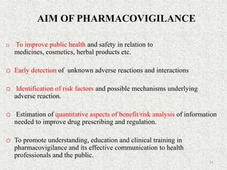 AIM OF PHARMACOVIGILANCE
o To improve public health and safety in relation to
medicines, cosmetics, herbal products etc.
o Early detection of unknown adverse reactions and interactions
o Identification of risk factors and possible mechanisms underlying
adverse reaction.
o Estimation of quantitative aspects of benefit/risk analysis of information
needed to improve drug prescribing and regulation.
o To promote understanding, education and clinical training in
pharmacovigilance and its effective communication to health
professionals and the public.
14
 