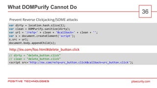 ptsecurity.com
What DOMPurify Cannot Do
36
Prevent Reverse Clickjacking/SOME attacks
http://ex.com/foo.html#delete_button.click
var dirty = location.hash.slice(1);
var clean = DOMPurify.sanitize(dirty);
var url = '/re?q=' + clean + '&callback=' + clean + '';
var s = document.createElement('script');
s.src = url;
document.body.appendChild(s);
// dirty = "delete_button.click"
// clean = "delete_button.click"
<script src='http://ex.com/re?q=urc_button.click&callback=urc_button.click');
 