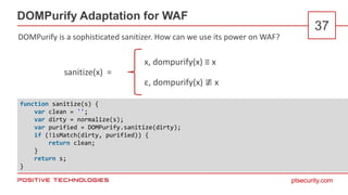 ptsecurity.com
DOMPurify Adaptation for WAF
37
function sanitize(s) {
var clean = '';
var dirty = normalize(s);
var purified = DOMPurify.sanitize(dirty);
if (!isMatch(dirty, purified)) {
return clean;
}
return s;
}
ε, dompurify(x) ≢ x
x, dompurify(x) ≡ x
sanitize(x) =
DOMPurify is a sophisticated sanitizer. How can we use its power on WAF?
 