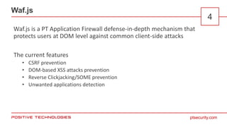ptsecurity.com
Waf.js
4
Waf.js is a PT Application Firewall defense-in-depth mechanism that
protects users at DOM level against common client-side attacks
The current features
• CSRF prevention
• DOM-based XSS attacks prevention
• Reverse Clickjacking/SOME prevention
• Unwanted applications detection
 