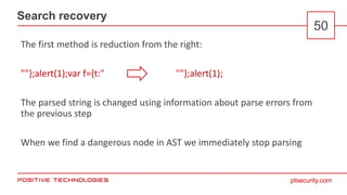 ptsecurity.com
Search recovery
50
The first method is reduction from the right:
""};alert(1);var f={t:" ""};alert(1);
The parsed string is changed using information about parse errors from
the previous step
When we find a dangerous node in AST we immediately stop parsing
 