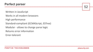 ptsecurity.com
Perfect parser
52
Written in JavaScript
Works in all modern browsers
High performance
Standard-compliant (ECMAScript, ESTree)
Modular - allows to change parse logic
Returns error information
Error-tolerant
 