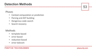 ptsecurity.com
Detection Methods
53
Phases
• Context computation or prediction
• Parsing and AST building
• Dangerous code search
• Search recovery
Methods
• template-based
• error-based
• reduction-based
• error-tolerant
 