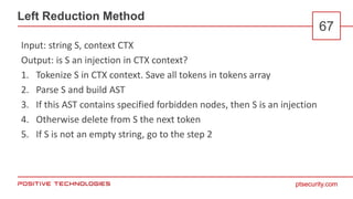 ptsecurity.com
Left Reduction Method
67
Input: string S, context CTX
Output: is S an injection in CTX context?
1. Tokenize S in CTX context. Save all tokens in tokens array
2. Parse S and build AST
3. If this AST contains specified forbidden nodes, then S is an injection
4. Otherwise delete from S the next token
5. If S is not an empty string, go to the step 2
 