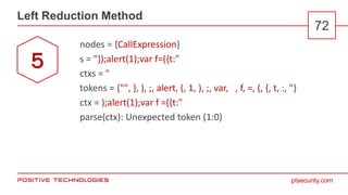 ptsecurity.com
Left Reduction Method
72
nodes = {CallExpression}
s = "});alert(1);var f=({t:"
ctxs = "
tokens = {"", }, ), ;, alert, (, 1, ), ;, var, , f, =, (, {, t, :, "}
ctx = );alert(1);var f =({t:"
parse(ctx): Unexpected token (1:0)
5
 