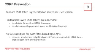 ptsecurity.com
CSRF Prevention
9
Random CSRF token is generated on server per user session
Hidden fields with CSRF tokens are appended:
• to all static forms of an HTML document
• to all dynamically generated forms via MutationObserver
No false positives for JSON/XML based REST APIs:
• requests are checked only if its Content-Type corresponds to HTML forms
that are sent from another domain
 