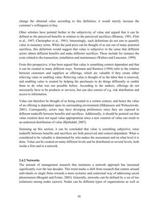change the obtained value according to this definition; it would merely increase the
customer’s willingness to buy.

Other scholars have pointed further at the subjectivity of value and argued that it can be
defined as the perceived benefits in relation to the perceived sacrifices (Monroe, 1991; Flint
et al., 1997; Christopher et al., 1991). Interestingly, such definitions do not aim to quantify
value in monetary terms. While the paid price can be thought of as one out of many potential
sacrifices, this definition would suggest that value is subjective in the sense that different
actors obtain different benefits and make different sacrifices. These include for instance the
costs related to the transaction, installation and maintenance (Walters and Lancaster, 1999).

From this perspective, it has been argued that value is something context dependent and that
it can be created in many different ways. Normann and Ramirez (1994) refer to the relation
between customers and suppliers as offerings, which are valuable if they create either
relieving value or enabling value. Relieving value is thought of as the labor that is removed,
and enabling value is created by helping the purchasers to do things differently or enable
them to do what was not possible before. According to the authors, offerings do not
necessarily have to be products or services, but can also consist of e.g. risk distribution and
access to information.

Value can therefore be thought of as being created in a certain context, and hence the value
of an offering is dependent upon its surrounding environment (Håkansson and Waluszewski,
2001). Consequently, actors may have diverging preferences since they are exposed to
different tradeoffs between benefits and sacrifices. Additionally, it should be pointed out that
value creation does not equal value appropriation since a new creation of value can result in
an undesired distribution of value (Björkdahl, 2007).

Summing up this section, it can be concluded that value is something subjective, since
tradeoffs between benefits and sacrifices are both perceived and context-dependent. What is
considered to be valuable is determined by who makes the assessment and on what level it is
done. Value can be created on many different levels and be distributed on several levels, both
inside a firm and in a network.



2.4.2 Networks
The amount of management research that maintains a network approach has increased
significantly over the last decades. This trend marks a shift from research that centers around
individuals or single firms towards a more systemic and contextual way of addressing social
phenomenon (Borgatti and Foster, 2003). Generally, networks can be defined by a set of ties
(relations) among nodes (actors). Nodes can be different types of organizations as well as



                                              16 
 
 