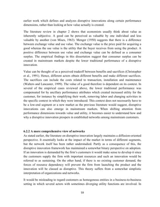 earlier work which defines and analyzes disruptive innovations along certain performance
dimensions, rather than looking at how value actually is created.

The literature review in chapter 2 shows that economists usually think about value as
inherently subjective. A good can be perceived as valuable by one individual and less
valuable by another (von Mises, 1963). Menger (1950) suggests that there is a difference
between exchange value and use value. The exchange value is the price paid for acquiring a
good whereas the use value is the utility that the buyer receives from using the product. A
positive difference between use value and exchange value can be defined as a consumer
surplus. The empirical findings in this dissertation suggest that consumer surplus can be
created in mainstream markets despite the lower traditional performance of a disruptive
innovation.

Value can be thought of as a perceived tradeoff between benefits and sacrifices (Christopher
et al., 1991). Hence, different actors obtain different benefits and make different sacrifices.
The sacrifices can include the costs related to transaction, installation and maintenance
(Walters and Lancaster, 1999). The value of a good therefore is dependent on its context. In
several of the empirical cases reviewed above, the lower traditional performance was
compensated for by ancillary performance attributes which created increased utility for the
customer, for instance by simplifying their work, removing labor and changing activities in
the specific context in which they were introduced. This context does not necessarily have to
be a low-end segment or a new market as the previous literature would suggest, disruptive
innovations can also emerge in mainstream markets. When shifting attention from
performance dimensions towards value and utility, it becomes easier to understand how and
why a disruptive innovation prospers in established networks among mainstream customers.



6.2.2 A more comprehensive view of networks
As stated earlier, the literature on disruptive innovation largely maintains a diffusion-oriented
perspective. It essentially looks at the impact of the market in terms of different segments,
but the network itself has been rather understudied. Partly as a consequence of this, the
disruptive innovation framework has maintained a somewhat binary perspective on adoption.
If an innovation is demanded by the firm’s customers it would make sense to develop it since
the customers supply the firm with important resources and such an innovation would be
referred to as sustaining. On the other hand, if there is no existing customer demand, the
forces of resource dependency will prevent the firm from launching the product and the
innovation will be classed as disruptive. This theory suffers from a somewhat simplistic
interpretation of organizations and networks.

It would be misleading to regard customers as homogenous entities in a business-to-business
setting in which several actors with sometimes diverging utility functions are involved. In

                                               59 
 
 