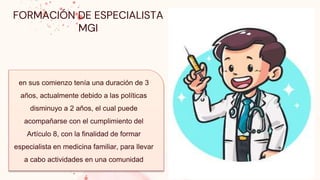 en sus comienzo tenía una duración de 3
años, actualmente debido a las políticas
disminuyo a 2 años, el cual puede
acompañarse con el cumplimiento del
Artículo 8, con la finalidad de formar
especialista en medicina familiar, para llevar
a cabo actividades en una comunidad
FORMACIÓN DE ESPECIALISTA
MGI
 