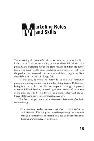 arketing Roles
and Skills
119
The marketing department’s role in too many companies has been
limited to carrying out marketing communications. R&D invents the
product, and marketing writes the press releases and does the adver-
tising. Too many CEOs think marketing comes into play only after
the product has been made and must be sold. Marketing is run like a
one-night stand instead of a long affair.
In this case, it would be better to operate two marketing
groups, one doing strategy and the other doing tactics. Unless mar-
keting is set up to have an effect on corporate strategy, its promise
won’t be fulﬁlled. In fact, I would argue that marketing’s main role
in the company is to be the driver of corporate strategy and the en-
forcer of the company’s promises to its customers.
For this to happen, companies must move from tactical to holis-
tic marketing.
• The company needs to enlarge its view of its customers’ needs
and lifestyles. The company should stop seeing the customer
only as a consumer of its current products and start visualizing
broader ways to serve its customers.
 