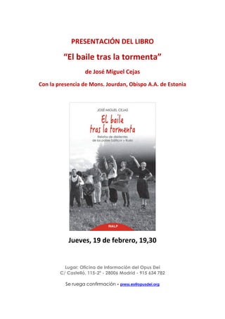 PRESENTACIÓN DEL LIBRO
“El baile tras la tormenta”
de José Miguel Cejas
Con la presencia de Mons. Jourdan, Obispo A.A. de Estonia
Jueves, 19 de febrero, 19,30
Lugar: Oficina de Información del Opus Dei
C/ Castelló, 115-2º - 28006 Madrid - 915 634 782
Se ruega confirmación - press.es@opusdei.org
 
