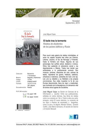 Novedad
Septiembre, 2014
Ediciones RIALP | Alcalá, 290 28027 Madrid | Tel. 913 260 504 | www.rialp.com | ediciones@rialp.com
Colección: BIOGRAFÍAS
Y TESTIMONIOS
Materia: Biografía y Testimonios
Código: 117104
I.S.B.N.: 9788432144257
Formato: 14,5 X 21,5 cm.
304 páginas
Encuadernación: Rústica
P.V.P. IVA incluido:
Ed. papel: 18 €
Ed. digital: 10,99 €
José Miguel Cejas
El baile tras la tormenta
Relatos de disidentes
de los países bálticos y Rusia
Para reunir esta galería de relatos inolvidables, el
autor ha viajado durante tres años por Estonia,
Letonia, Lituania, el Sur de Noruega y Finlandia,
hasta la frontera con Rusia. Algunos de sus
personajes han sufrido cárcel, destierro o tortura.
Otros han padecido el ostracismo social y las
deportaciones a Siberia. Todos han tenido que
enfrentarse a lo políticamente correcto. Son
músicos, pintores, directores de cine, actores de
teatro, reporteros de guerra, médicos, católicos,
ortodoxos o luteranos, cantantes de rock o de rap.
Les une su rebeldía y su fidelidad a las propias
convicciones. Sus vidas muestran la fe de una
Europa desconocida, llena de vigor y creatividad,
que contrasta con la decadencia y el cansancio vital
de tantos otros lugares de Occidente.
José Miguel Cejas es Doctor en Ciencias de la
Información y escritor. Entre sus publicaciones,
editadas en varios idiomas, hay libros de relatos
como Los cerezos en flor o Toda la vida una carta;
ensayos, como El nuevo ateísmo, La vocación de
los hijos o Piedras de escándalo; y biografías,
como La paz y la alegría, Montse Grases, Ernesto
Cofiño, José María Somoano, El secreto de Gianna
o El doctor Moscati.
 