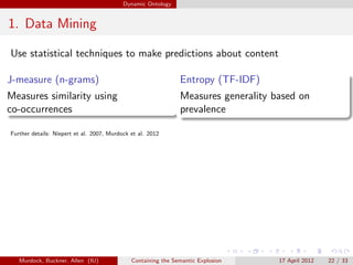 Dynamic Ontology


1. Data Mining

Use statistical techniques to make predictions about content

J-measure (n-grams)                                            Entropy (TF-IDF)
Measures similarity using                                      Measures generality based on
co-occurrences                                                 prevalence

Further details: Niepert et al. 2007, Murdock et al. 2012




   Murdock, Buckner, Allen (IU)               Containing the Semantic Explosion     17 April 2012   22 / 33
 