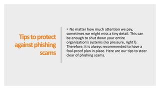 Tipstoprotect
againstphishing
scams
• No matter how much attention we pay,
sometimes we might miss a tiny detail. This can
be enough to shut down your entire
organization’s systems (no pressure, right?).
Therefore, it is always recommended to have a
fool-proof plan in place. Here are our tips to steer
clear of phishing scams.
 