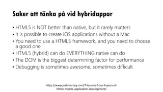 Saker att tänka på vid hybridappar
• HTML5 is NOT better than native, but it rarely matters
• It is possible to create iOS applications without a Mac
• You need to use a HTML5 framework, and you need to choose
a good one
• HTML5 (hybrid) can do EVERYTHING native can do
• The DOM is the biggest determining factor for performance
• Debugging is sometimes awesome, sometimes difficult
https://www.joshmorony.com/7-lessons-from-3-years-of-
html5-mobile-application-development/
 