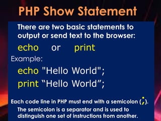 There are two basic statements to
output or send text to the browser:
echo or print
Example:
echo "Hello World";
print “Hello World”;
Each code line in PHP must end with a semicolon (;).
The semicolon is a separator and is used to
distinguish one set of instructions from another.
 