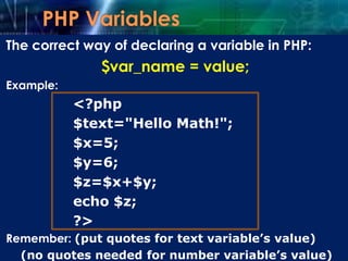 The correct way of declaring a variable in PHP:
$var_name = value;
Example:
<?php
$text="Hello Math!";
$x=5;
$y=6;
$z=$x+$y;
echo $z;
?>
Remember: (put quotes for text variable’s value)
(no quotes needed for number variable’s value)
 