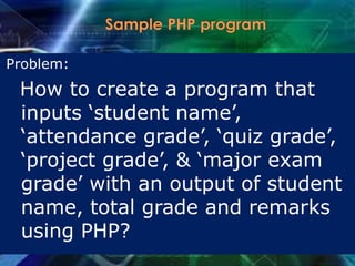 Problem:
How to create a program that
inputs „student name‟,
„attendance grade‟, „quiz grade‟,
„project grade‟, & „major exam
grade‟ with an output of student
name, total grade and remarks
using PHP?
 