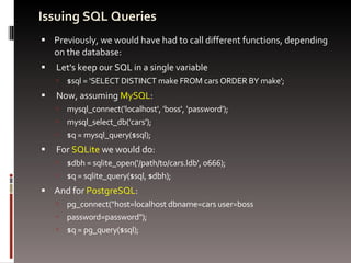 Issuing SQL Queries Previously, we would have had to call different functions, depending on the database: Let's keep our SQL in a single variable $sql = 'SELECT DISTINCT make FROM cars ORDER BY make'; Now, assuming  MySQL : mysql_connect('localhost', 'boss', 'password'); mysql_select_db('cars'); $q = mysql_query($sql); For  SQLite  we would do: $dbh = sqlite_open('/path/to/cars.ldb', 0666); $q = sqlite_query($sql, $dbh); And for  PostgreSQL : pg_connect(&quot;host=localhost dbname=cars user=boss  password=password&quot;); $q = pg_query($sql); 