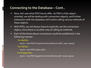 Connecting to the Database – Cont.. Now, let's see what PDO has to offer. As PDO is fully object-oriented, we will be dealing with connection objects, and further interaction with the database will involve calling various methods of these objects.  With PDO, we will always have to explicitly use the connection object, since there is no other way of calling its methods.  Each of the three above connections could be established in the following manner: For MySQL: $conn = new PDO(&quot;mysql:host=$host;dbname=$db&quot;, $user, $pass); For SQLite: $conn = new PDO(&quot;sqlite:$db&quot;); For PostgreSQL : $conn = new PDO(&quot;pgsql:host=$host dbname=$db&quot;, $user, $pass);  